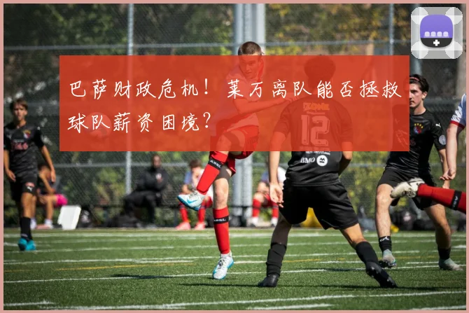 巴萨财政危机!莱万离队能否拯救球队薪资困境?