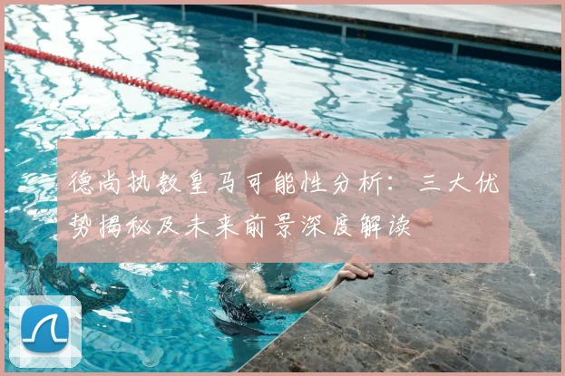 德尚执教皇马可能性分析:三大优势揭秘及未来前景深度解读