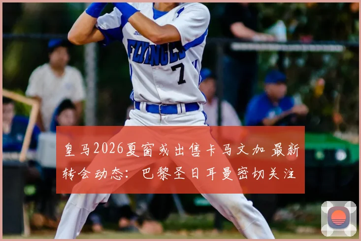 皇马2026夏窗或出售卡马文加 最新转会动态:巴黎圣日耳曼密切关注法国中场的可行性