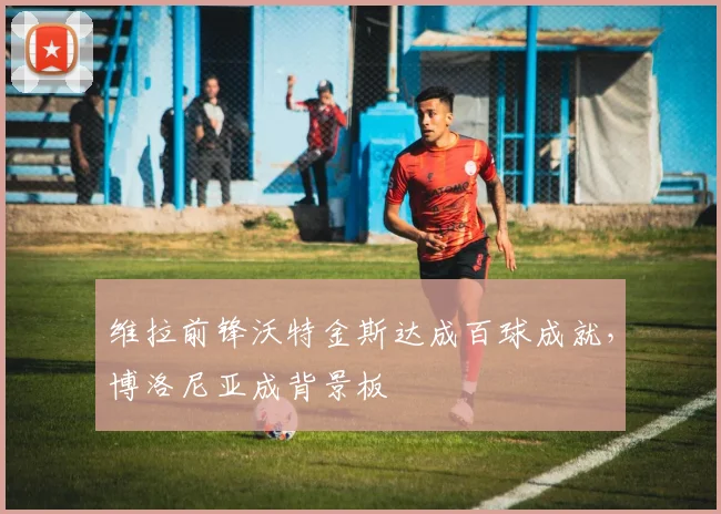 维拉前锋沃特金斯达成百球成就,博洛尼亚成背景板