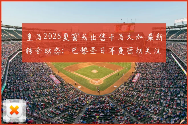 皇马2026夏窗或出售卡马文加 最新转会动态:巴黎圣日耳曼密切关注法国中场的可行性