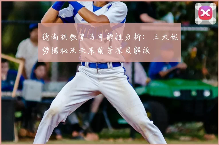 德尚执教皇马可能性分析:三大优势揭秘及未来前景深度解读