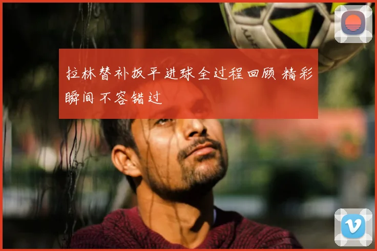 拉林替补扳平进球全过程回顾 精彩瞬间不容错过