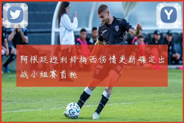 阿根廷迎利好梅西伤情更新确定出战小组赛首轮