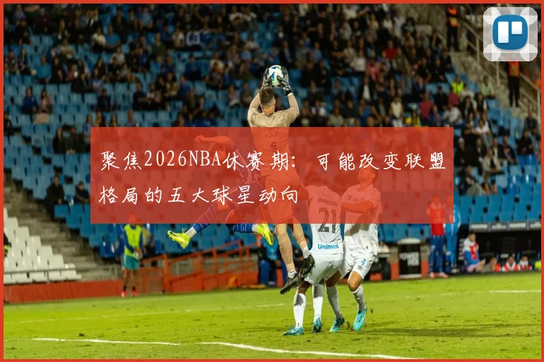 聚焦2026NBA休赛期：可能改变联盟格局的五大球星动向