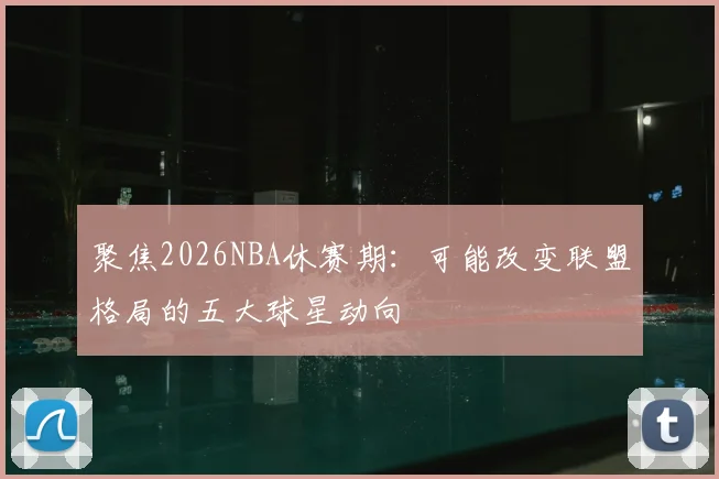 聚焦2026NBA休赛期:可能改变联盟格局的五大球星动向