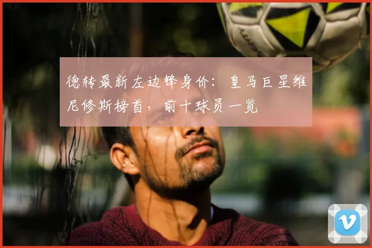 德转最新左边锋身价:皇马巨星维尼修斯榜首,前十球员一览